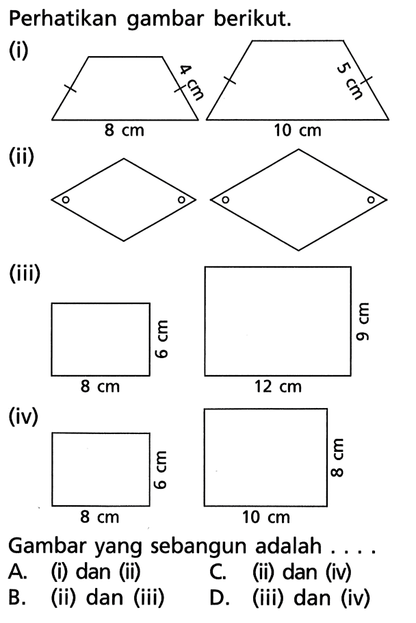 Perhatikan gambar berikut.(i) 4 cm 8 cm 5 cm 10 cm(ii) o(iii) 6 cm 8 cm 9 cm 12 cm(iv) 6 cm 8 cm 8 cm 10 cmGambar yang sebangun adalah ....A. (i) dan (ii)C. (ii) dan (iv)B. (ii) dan (iii)D. (iii) dan (iv)