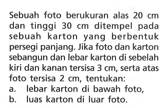 Sebuah foto berukuran alas 20 cm dan tinggi 30 cm ditempel pada sebuah karton yang berbentuk persegi panjang. Jika foto dan karton sebangun dan lebar karton di sebelah kiri dan kanan tersisa 3 cm, serta atas foto tersisa 2 cm, tentukan:a. lebar karton di bawah foto,b. luas karton di luar foto.