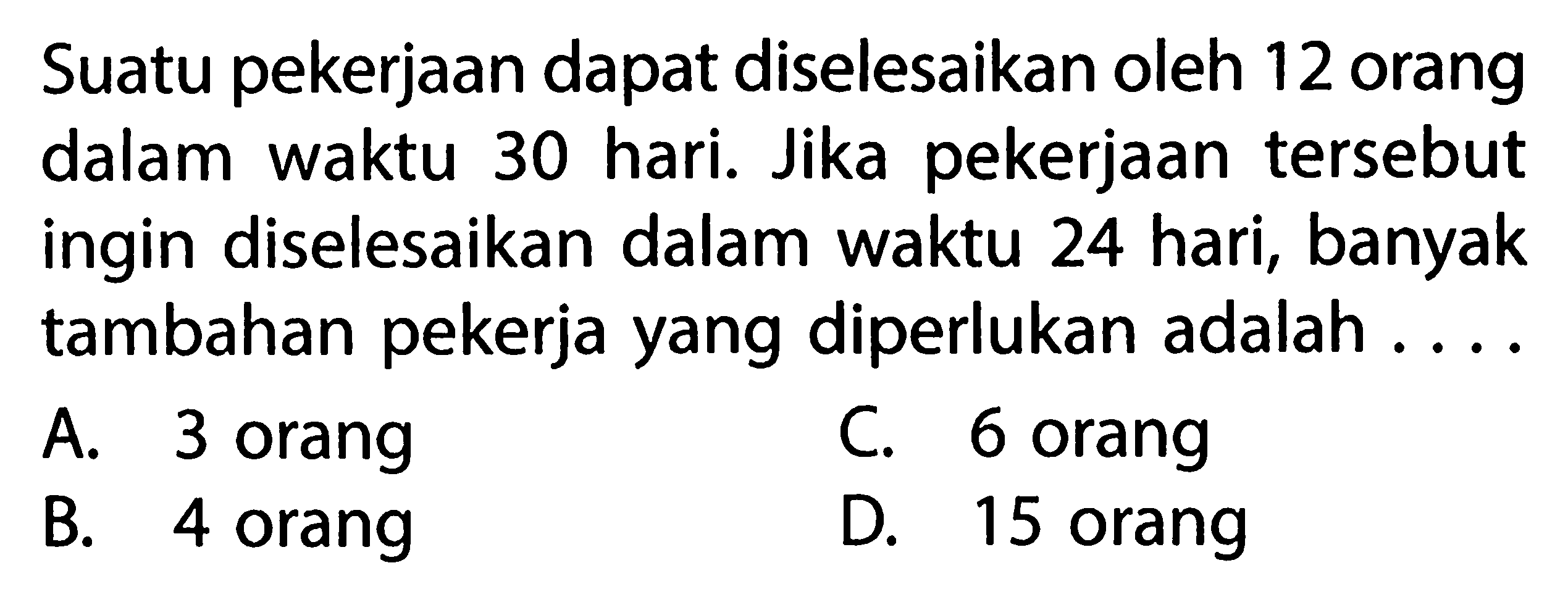 Suatu pekerjaan dapat diselesaikan oleh 12 orang dalam waktu hari. Jika pekerjaan tersebut 30 ingin diselesaikan dalam waktu 24 hari, banyak tambahan pekerja yang diperlukan adalah 
 a. 3 orang 
 b. 4 orang 
 c. 6 orang 
 d. 15 orang
