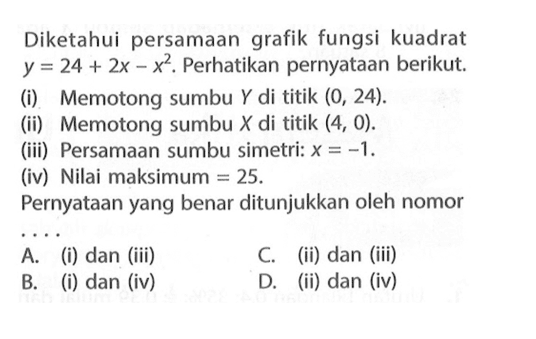 Diketahui persamaan grafik fungsi kuadrat y = 24 + 2x - x^2. Perhatikan pernyataan berikut. (i) Memotong sumbu Y di titik (0, 24) (ii) Memotong sumbu X di titik (4, 0).(iii) Persamaan sumbu simetri: x = -1 (iv) Nilai maksimum 25. Pernyataan yang benar ditunjukkan oleh nomor ... A. (i) dan (iii) B. (i) dan (iv) C. (ii) dan (iii) D. (ii) dan (iv)