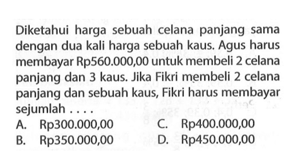 Diketahui harga sebuah celana panjang sama dengan dua kali harga sebuah kaus. Agus harus membayar Rp560.000,00 untuk membeli 2 celana panjang dan 3 kaus. Jika Fikri membeli 2 celana panjang dan sebuah kaus, Fikri harus membayar sejumlah.... A. Rp300.000,00 C Rp400.000,00 B. Rp350.000,00 D. Rp450.000,00