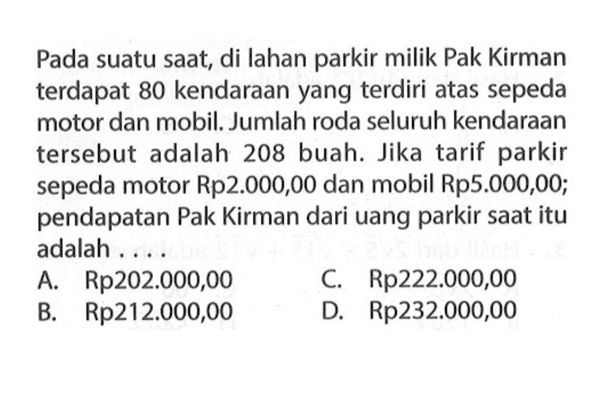 Pada suatu saat, di Iahan parkir milik Pak Kirman terdapat 80 kendaraan yang terdiri atas sepeda motor dan mobil. Jumlah roda seluruh kendaraan tersebut adalah 208 buah. Jika tarif parkir sepeda motor Rp2.000,00 dan mobil Rp5.000,00; pendapatan Pak Kirman dari uang parkir saat itu adalah A. Rp202.000,00 C. Rp222.000,00 B. Rp212.000,00 D. Rp232.000,00