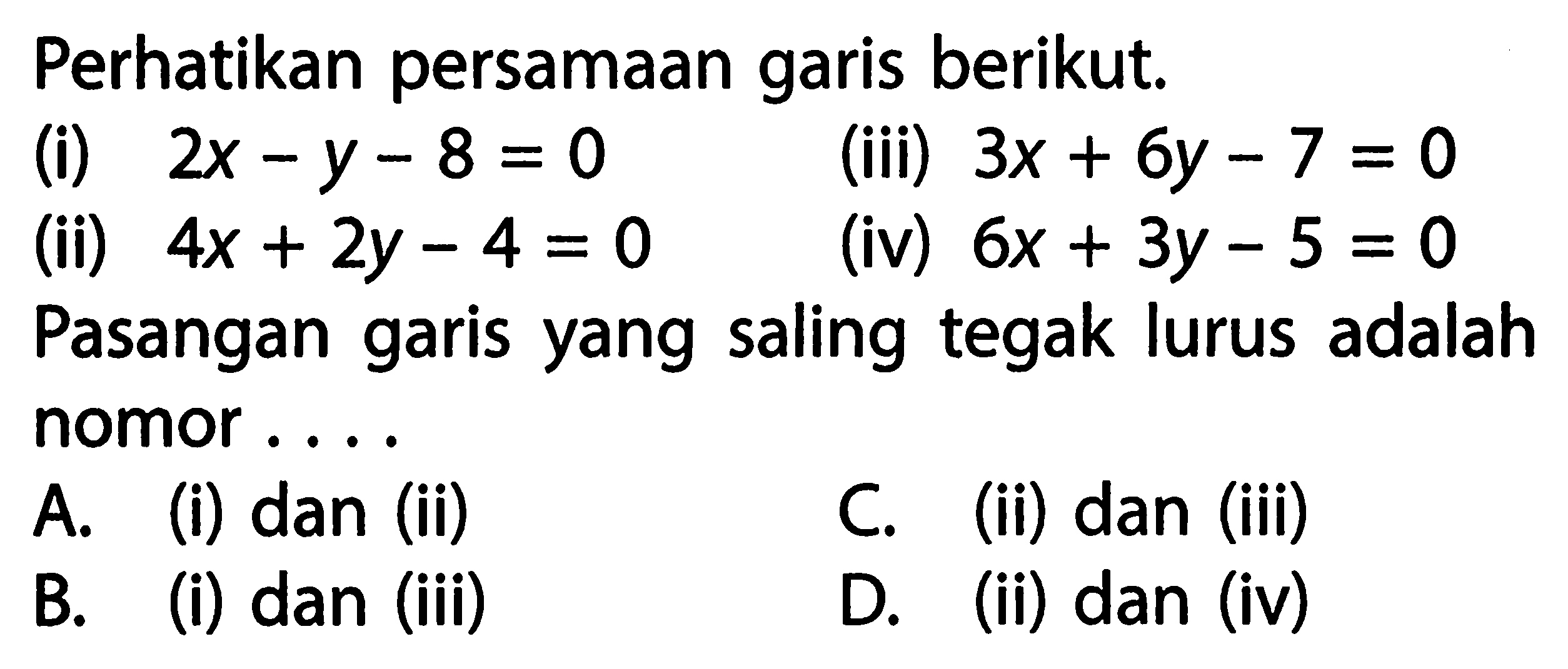 Perhatikan persamaan berikut. (i) garis 2x - y - 8 = 0 (iii) 3x + 6y - 7 = 0 (ii) 4x + 2y - 4 = 0 (iv) 6x + 3y - 5 = 0 Pasangan garis yang saling tegak lurus adalah nomor... A. (i) dan (ii) C. (ii) dan (iii) B. (i) dan (iii) D. (ii) dan (iv)