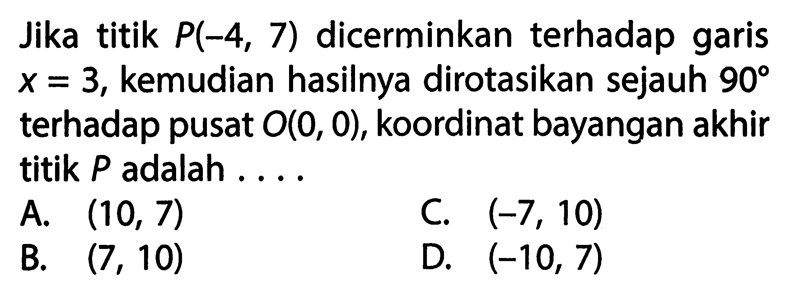 Jika titik  P(-4,7)  dicerminkan terhadap garis  x=3, kemudian hasilnya dirotasikan sejauh  90  terhadap pusat  O(0,0), koordinat bayangan akhir titik  P  adalah ...
