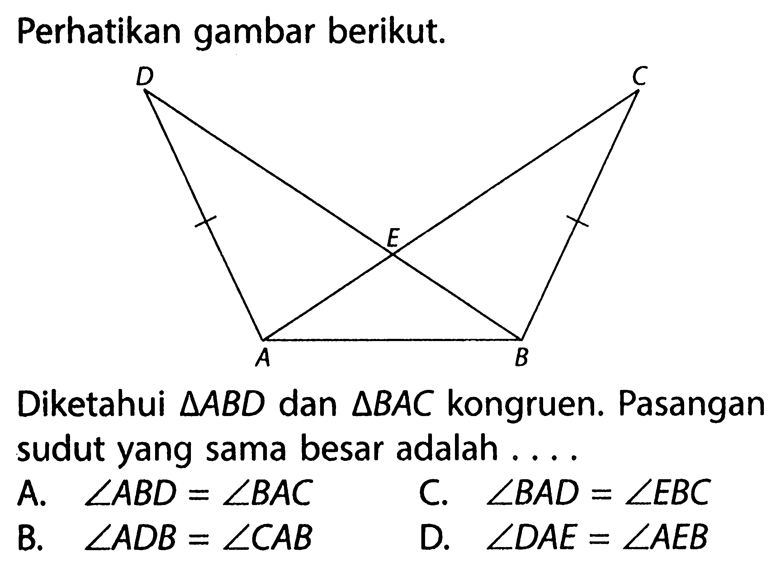 Perhatikan gambar berikut.D C E A BDiketahui  segitiga ABD  dan  segitiga BAC  kongruen. Pasangan sudut yang sama besar adalah ....