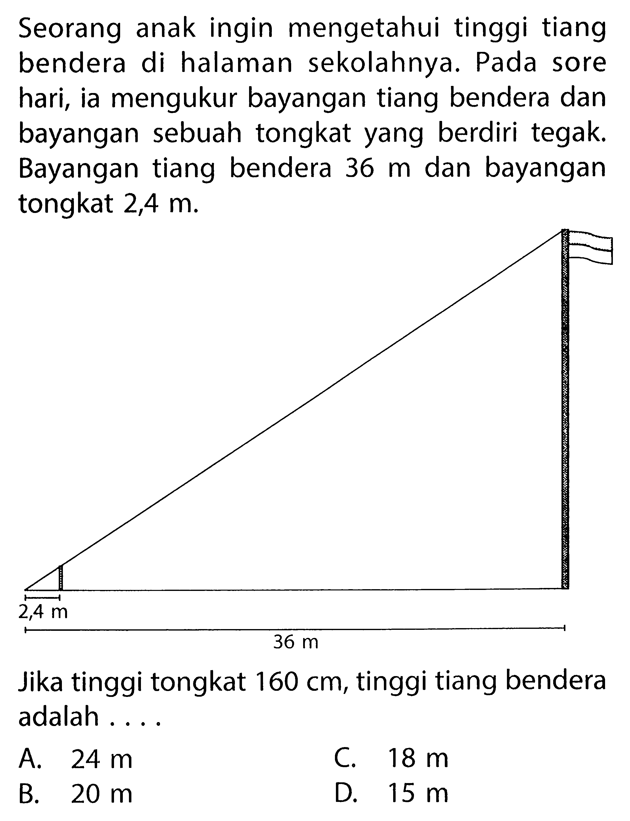 Seorang anak ingin mengetahui tinggi tiang bendera di halaman sekolahnya. Pada sore hari, ia mengukur bayangan tiang bendera dan bayangan sebuah tongkat yang berdiri tegak. Bayangan tiang bendera 36m dan bayangan tongkat 2,4m.Jika tinggi tongkat 160cm, tinggi tiang bendera adalah ....