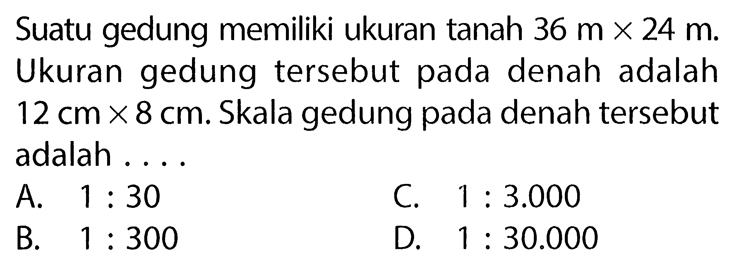 Suatu gedung memiliki ukuran tanah  36 mx24 m . Ukuran gedung tersebut pada denah adalah  12 cm x 8 cm . Skala gedung pada denah tersebut adalah ...
