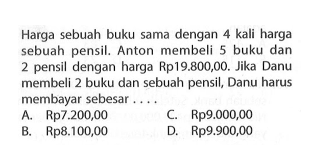 Harga sebuah buku sama dengan 4 kali harga sebuah pensil. Anton membeli 5 buku dan 2 pensil dengan harga Rp19.800,00. Jika Danu membeli 2 buku dan sebuah pensil; Danu harus membayar sebesar ... A. Rp7.200,00 C. Rp9.000,00 B. Rp8.100,00 D. Rp9.900,00