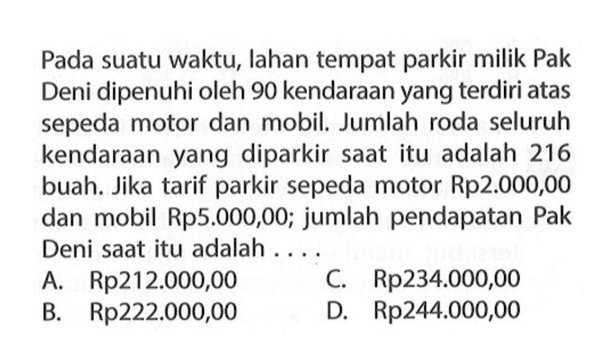 Pada suatu waktu, lahan tempat parkir milik Pak Deni dipenuhi oleh 90 kendaraan yang terdiri atas sepeda motor dan mobil. Jumlah roda seluruh kendaraan yang diparkir saat itu adalah 216 buah. Jika tarif parkir sepeda motor Rp2.000,00 dan mobil Rp5.000,00; jumlah pendapatan Pak Deni saat itu adalah A. Rp212.000,00 C.Rp234.000,00 B. Rp222.000,00 D. Rp244.000,00