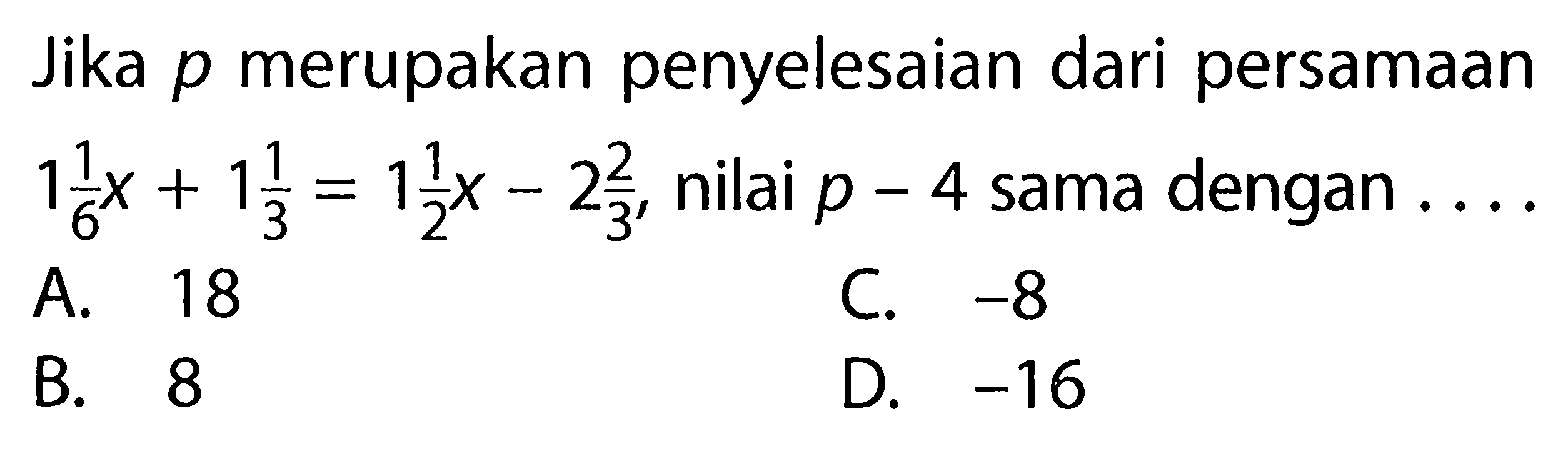 Jika p merupakan penyelesaian dari persamaan 1 1/6 x + 1 1/3 = 1 1/2 x - 2 2/3, nilai p - 4 sama dengan.... A. 18 B. 8 C. -8 D. -16