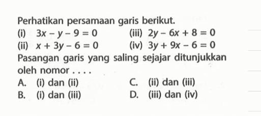 Perhatikan persamaan garis berikut: 3x - y - 9 = 0 (iii) 2y - 6x + 8 = 0 (ii) x + 3y - 6 = 0 (iv) 3y + 9x - 6 = 0 Pasangan garis yang saling sejajar ditunjukkan oleh nomor A. (i) dan (ii) C. (ii) dan (iii) B. (i) dan (iiI) D. (iii) dan (iv)