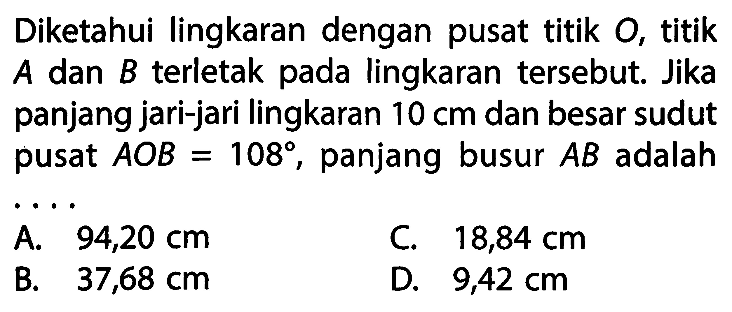 Diketahui lingkaran dengan pusat titik O, titik A dan B terletak pada lingkaran tersebut. Jika panjang jari-jari lingkaran 10 cm dan besar sudut pusat AOB=108, panjang busur AB adalah....