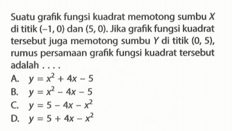 Suatu grafik fungsi kuadrat memotong sumbu X di titik (-1, 0) dan (5, 0). Jika grafik fungsi kuadrat tersebut juga memotong sumbu Y di titik (0, 5), rumus persamaan grafik fungsi kuadrat tersebut adalah A. y = x^2 + 4x - 5 B. y = x^2 - 4x - 5 C. y = 5 - 4x - x^2 D. y = 5 + 4x - x^2