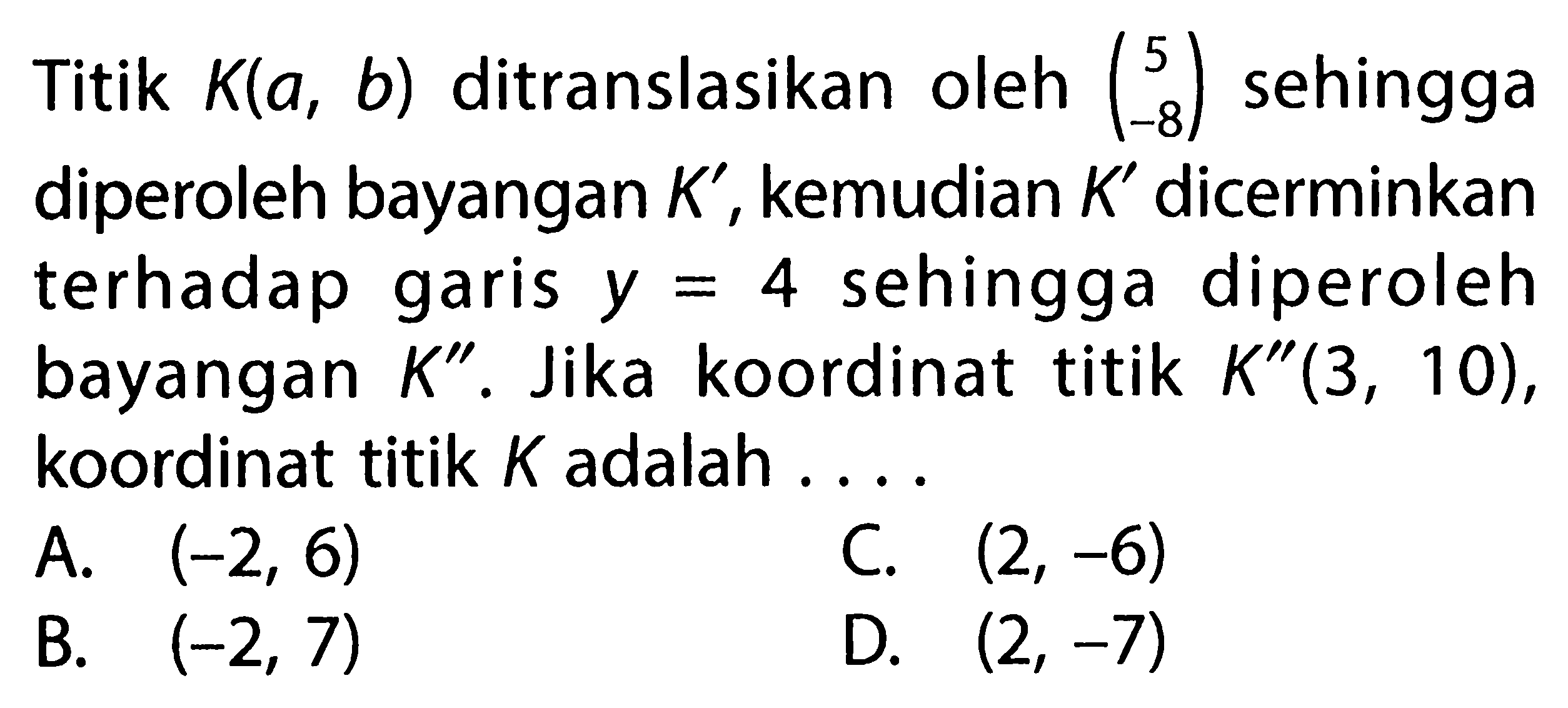 Titik K(a, b) ditranslasikan oleh (5  -8) sehingga diperoleh bayangan K', kemudian K' dicerminkan terhadap garis y=4 sehingga diperoleh bayangan K''. Jika koordinat titik K''(3,10), koordinat titik K adalah ...