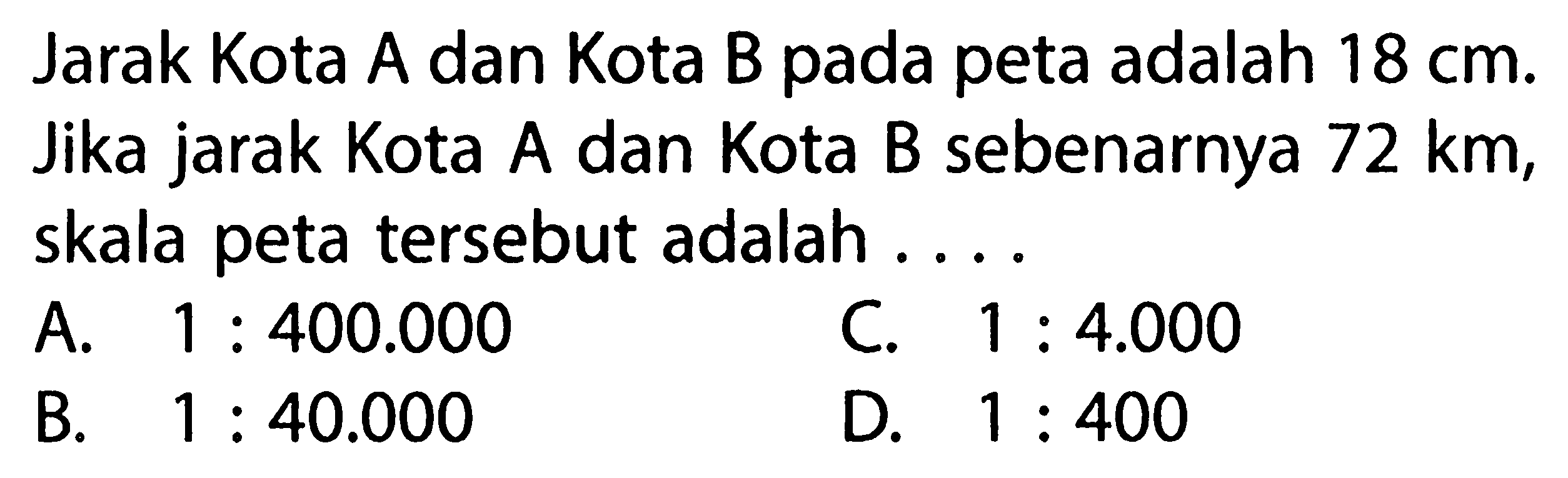 Jarak Kota A dan Kota B pada peta adalah 18 cm. Jika jarak Kota A dan Kota B sebenarnya 72 km, skala peta tersebut adalah ...