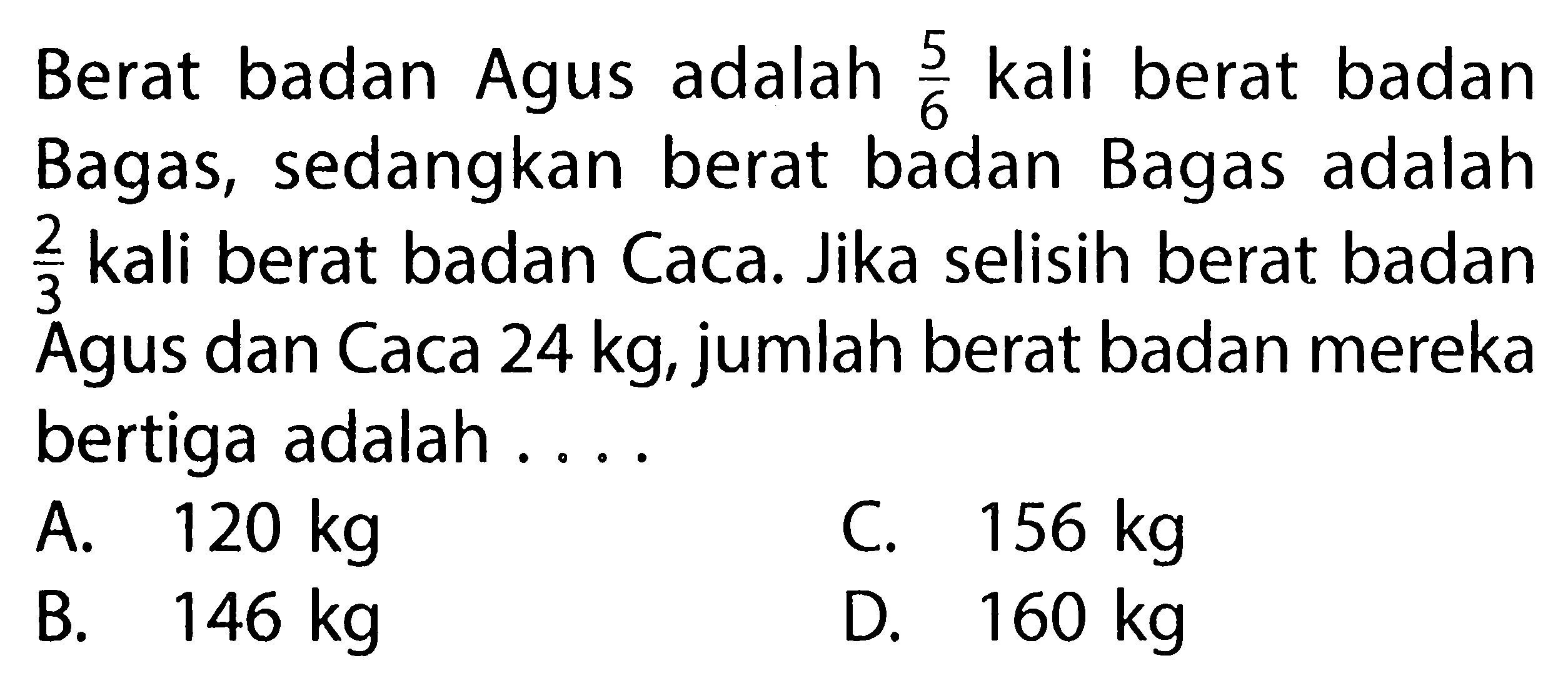 Berat badan Agus adalah 5/6 kali berat badan Bagas, sedangkan berat badan Bagas adalah 2/3  kali berat badan Caca. Jika selisih berat badan 3 Agus dan Caca 24 kg, jumlah berat badan mereka bertiga adalah . . .