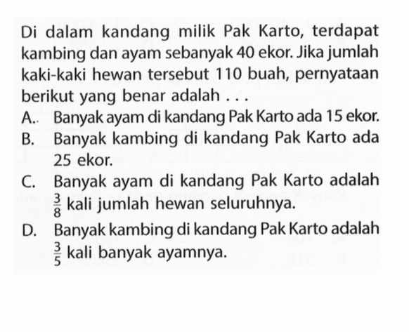 Di dalam kandang milik Pak Karto, terdapat kambing dan ayam sebanyak 40 ekor. Jika jumlah kaki-kaki hewan tersebut 110 buah, pernyataan berikut yang benar adalah... A. Banyak ayam di kandang Pak Karto ada 15 ekor. B. Banyak kambing di kandang Pak Karto ada 25 ekor. C. Banyak ayam di kandang Pak Karto adalah 3/8 kali jumlah hewan seluruhnya. D. Banyak kambing di kandang Pak Karto adalah 3/5 kali banyak ayamnya.