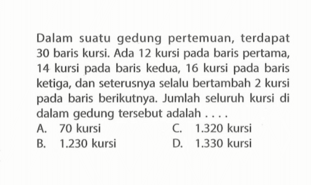 Dalam suatu gedung pertemuan, terdapat 30 baris kursi. Ada 12 kursi pada baris pertama, 14 kursi pada baris kedua, 16 kursi pada baris ketiga, dan seterusnya selalu bertambah 2 kursi pada baris berikutnya. Jumlah seluruh kursi di dalam gedung tersebut adalah ... A. 70 kursi C. 1.320 kursi B. 1.230 kursi D 1.330 kursi