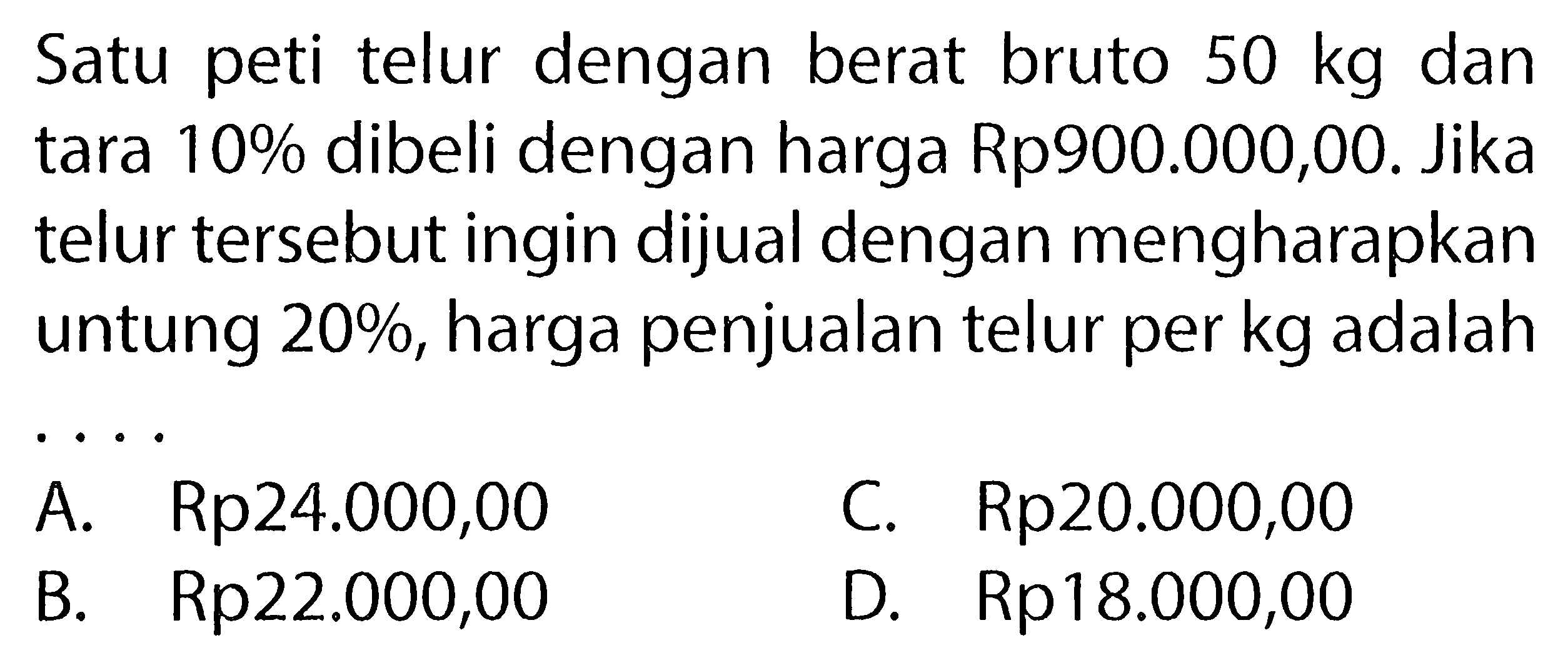 Satu peti telur dengan berat bruto 50 kg dan tara 10% dibeli dengan harga Rp900.000,00. Jika telur tersebut ingin dijual dengan mengharapkan untung 20%, harga penjualan telur per kg adalah