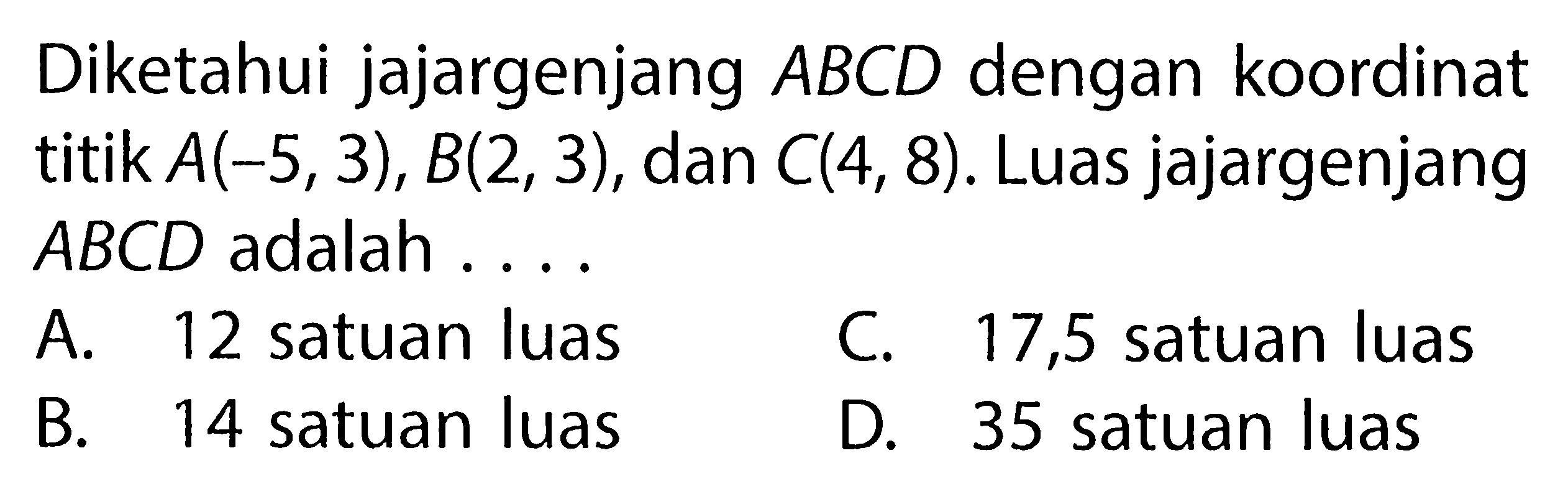 Diketahui jajargenjang  ABCD  dengan koordinattitik  A(-5,3), B(2,3) , dan  C(4,8) . Luas jajargenjang ABCD  adalah  ...    A.  12   satuan luas     C.  17,5   satuan luas     B.  14   satuan luas     D.  35   satuan luas  