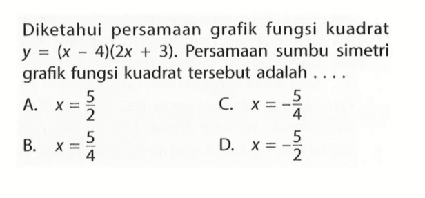 Diketahui persamaan grafik fungsi kuadrat y = (x - 4)(2x + 3). Persamaan sumbu simetri grafik fungsi kuadrat tersebut adalah... A. x = 5/2 B. x = 5/4 C. x = -5/4 D. x = -5/2