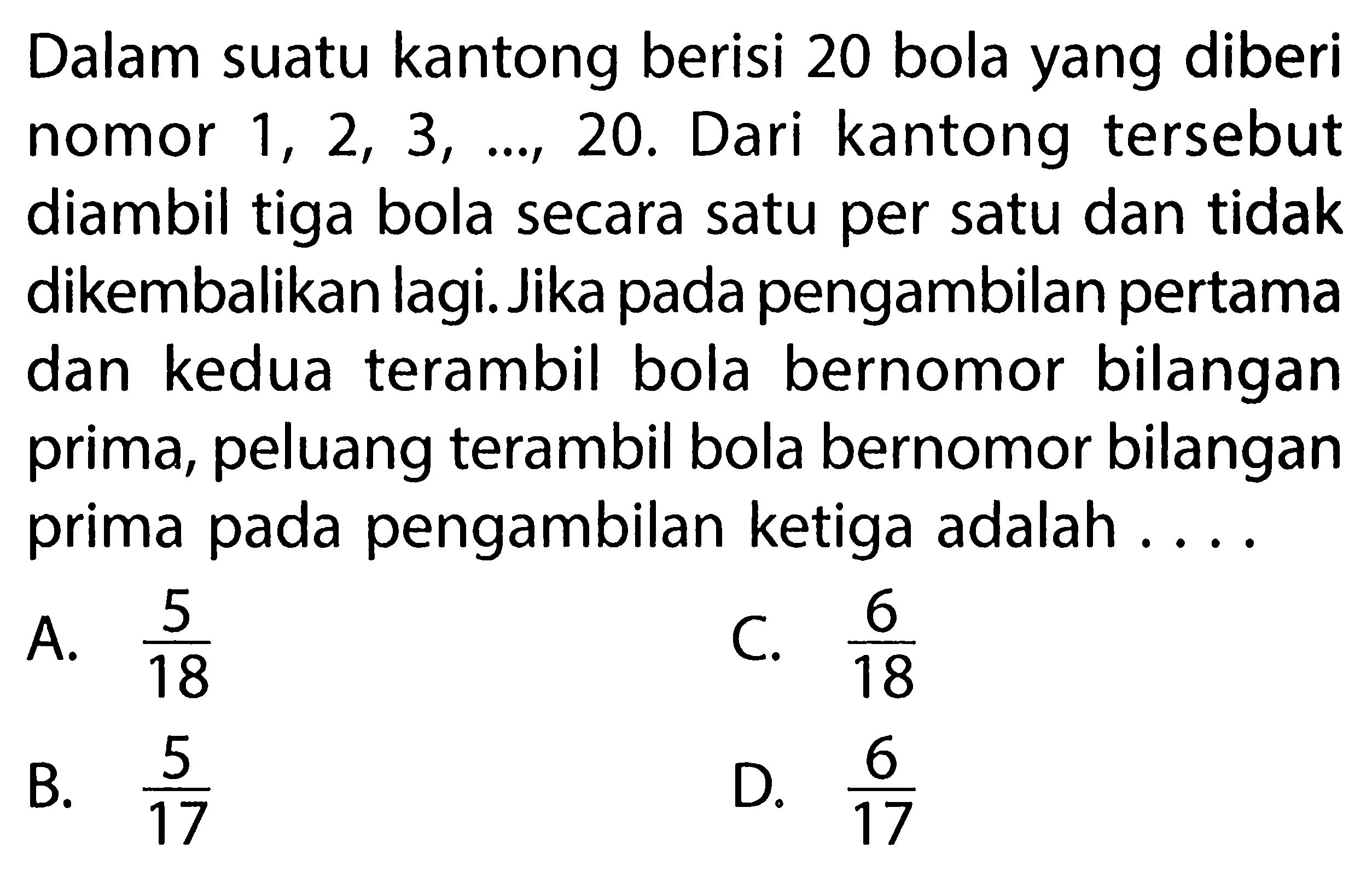 Dalam suatu kantong berisi 20 bola yang diberi nomor  1,2,3, ..., 20 . Dari kantong tersebut diambil tiga bola secara satu per satu dan tidak dikembalikan lagi. Jika pada pengambilan pertama dan kedua terambil bola bernomor bilangan prima, peluang terambil bola bernomor bilangan prima pada pengambilan ketiga adalah ....