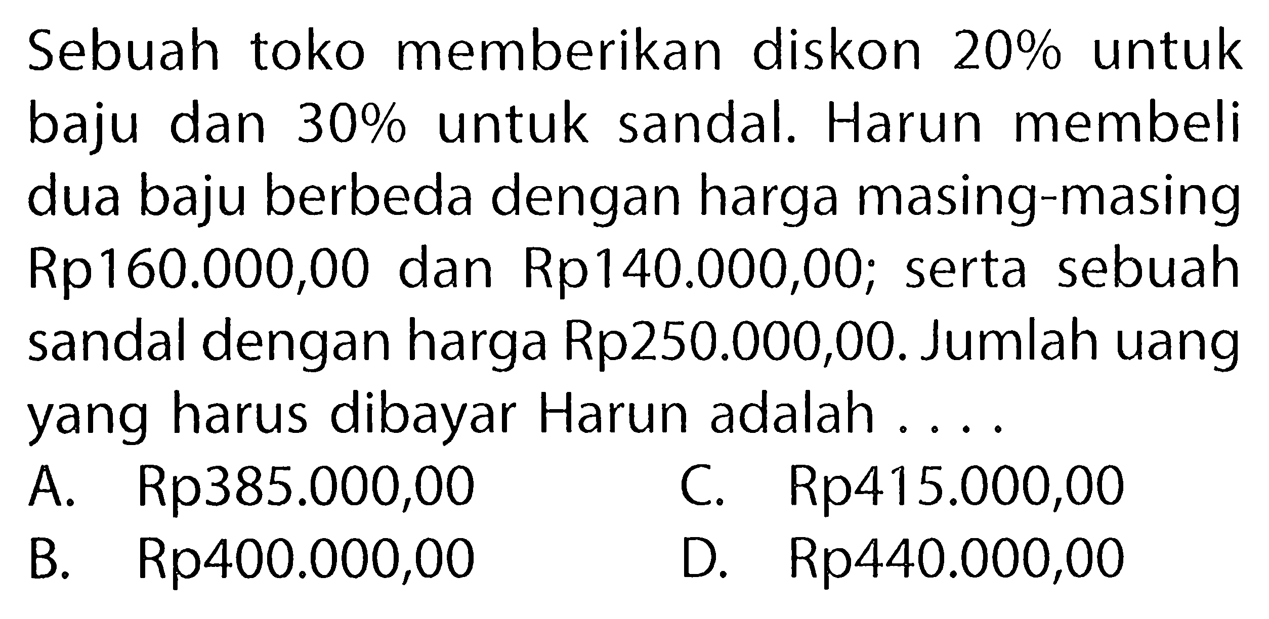 Sebuahtoko memberikan diskon  20%  untuk baju dan  30%  untuk sandal. Harun membeli dua baju berbeda dengan harga masing-masing Rp160.000,00 dan Rp140.000,00; serta sebuah sandal dengan harga Rp250.000,00. Jumlah uang yang harus dibayar Harun adalah ....