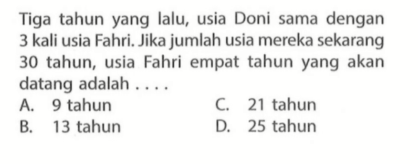 Tiga tahun yang lalu, usia Doni sama dengan 3 kali usia Fahri. Jika jumlah usia mereka sekarang 30 tahun, usia Fahri empat tahun yang akan datang adalah.... A. 9 tahun B. 13 tahun C. 21 tahun D. 25 tahun