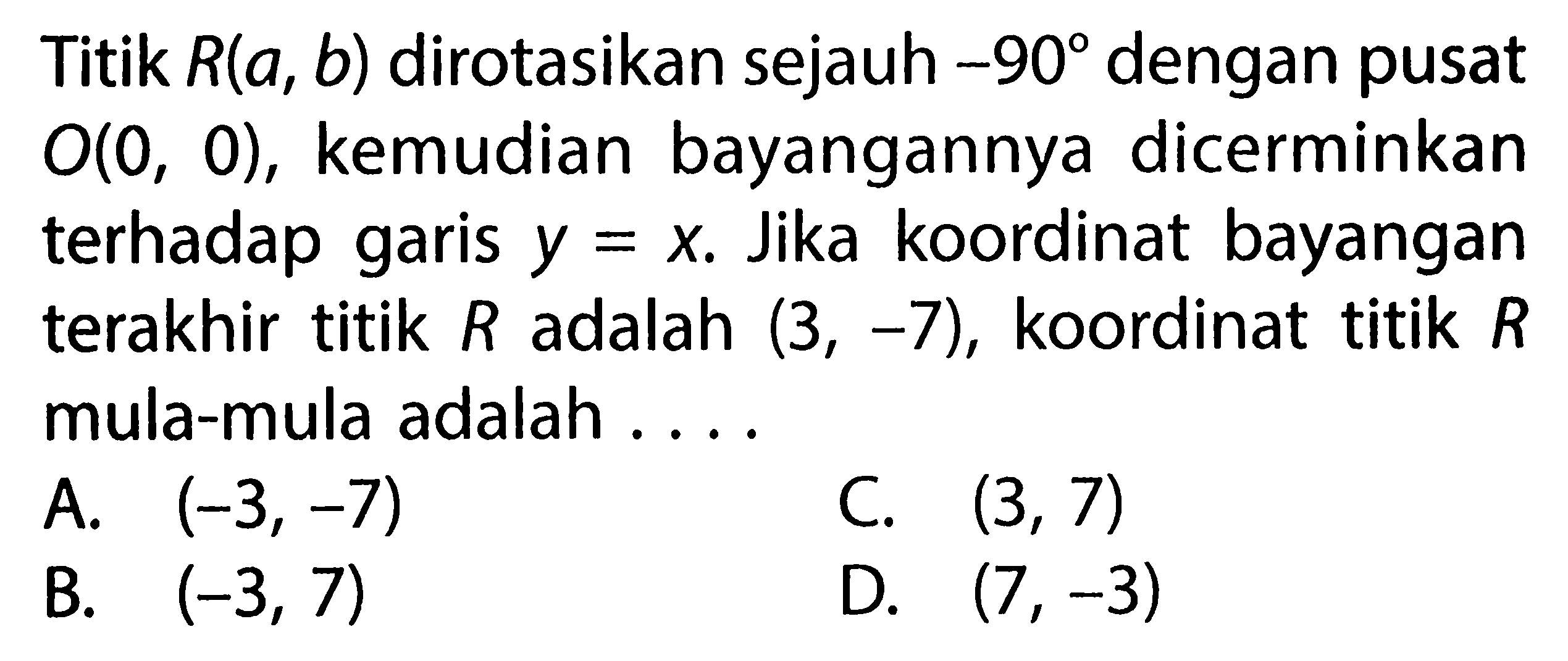 Titik R(a,b) dirotasikan sejauh -90 dengan pusat O(0,0), kemudian bayangannya dicerminkan terhadap garis y=x. Jika koordinat bayangan terakhir titik R adalah (3,-7), koordinat titik R mula-mula adalah ....