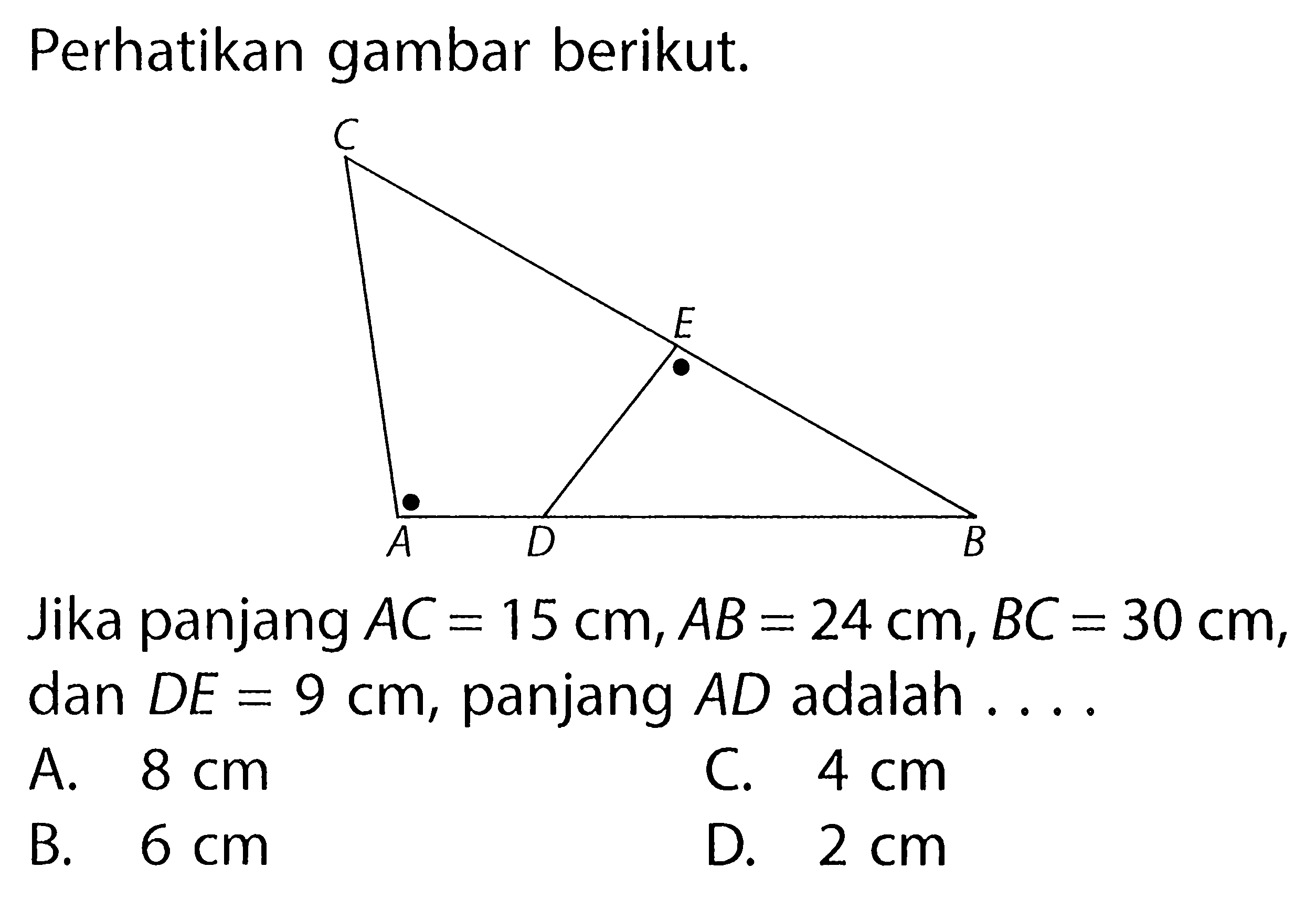 Perhatikan gambar berikut. C A D E BJika panjang AC=15 cm, AB=24 cm, BC=30 cm, dan DE=9 cm, panjang AD adalah ....