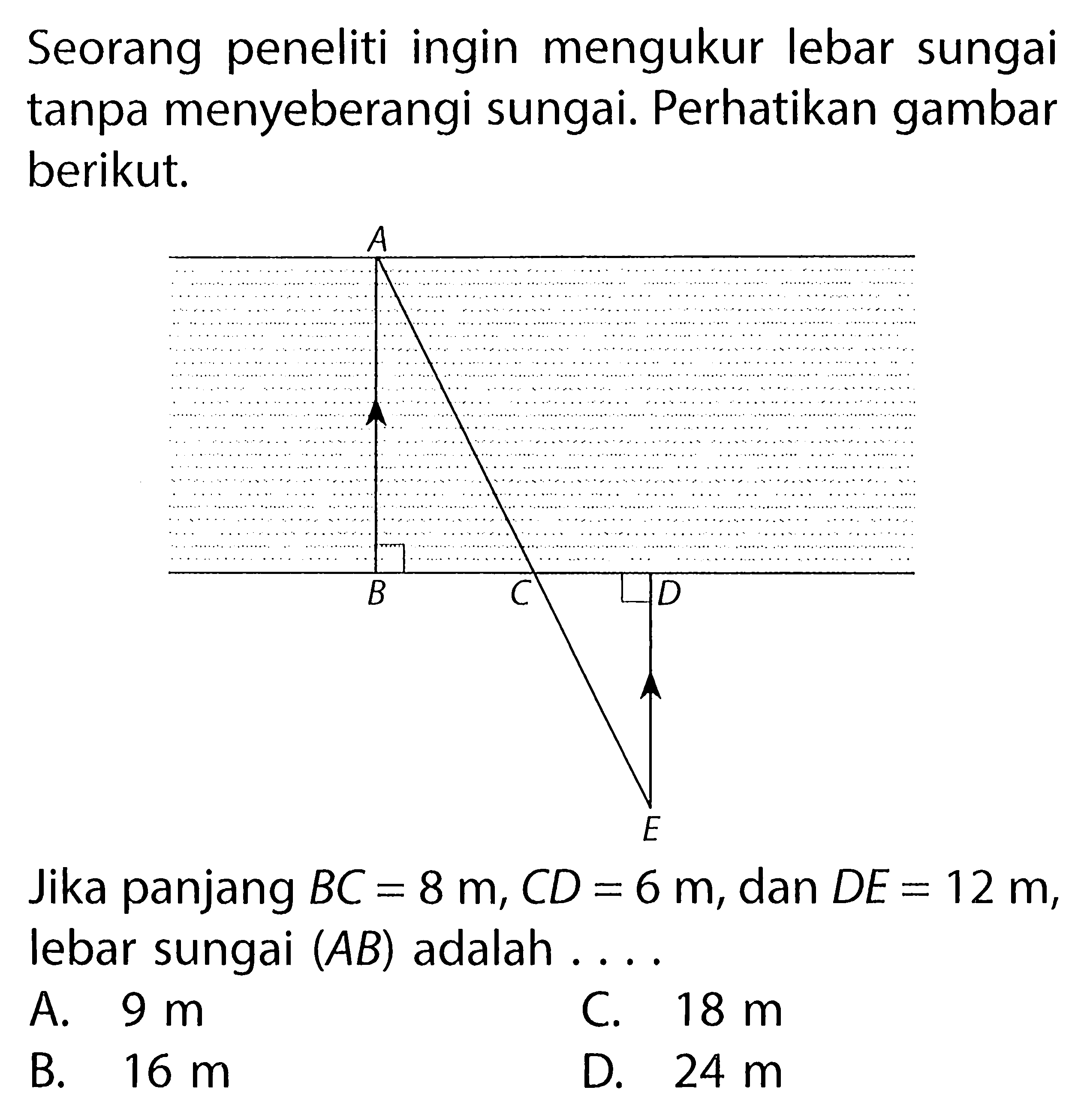 Seorang peneliti ingin mengukur lebar sungai tanpa menyeberangi sungai. Perhatikan gambar berikut. Jika panjang BC=8 m, CD=6 m, dan DE=12 m, lebar sungai (AB) adalah ....