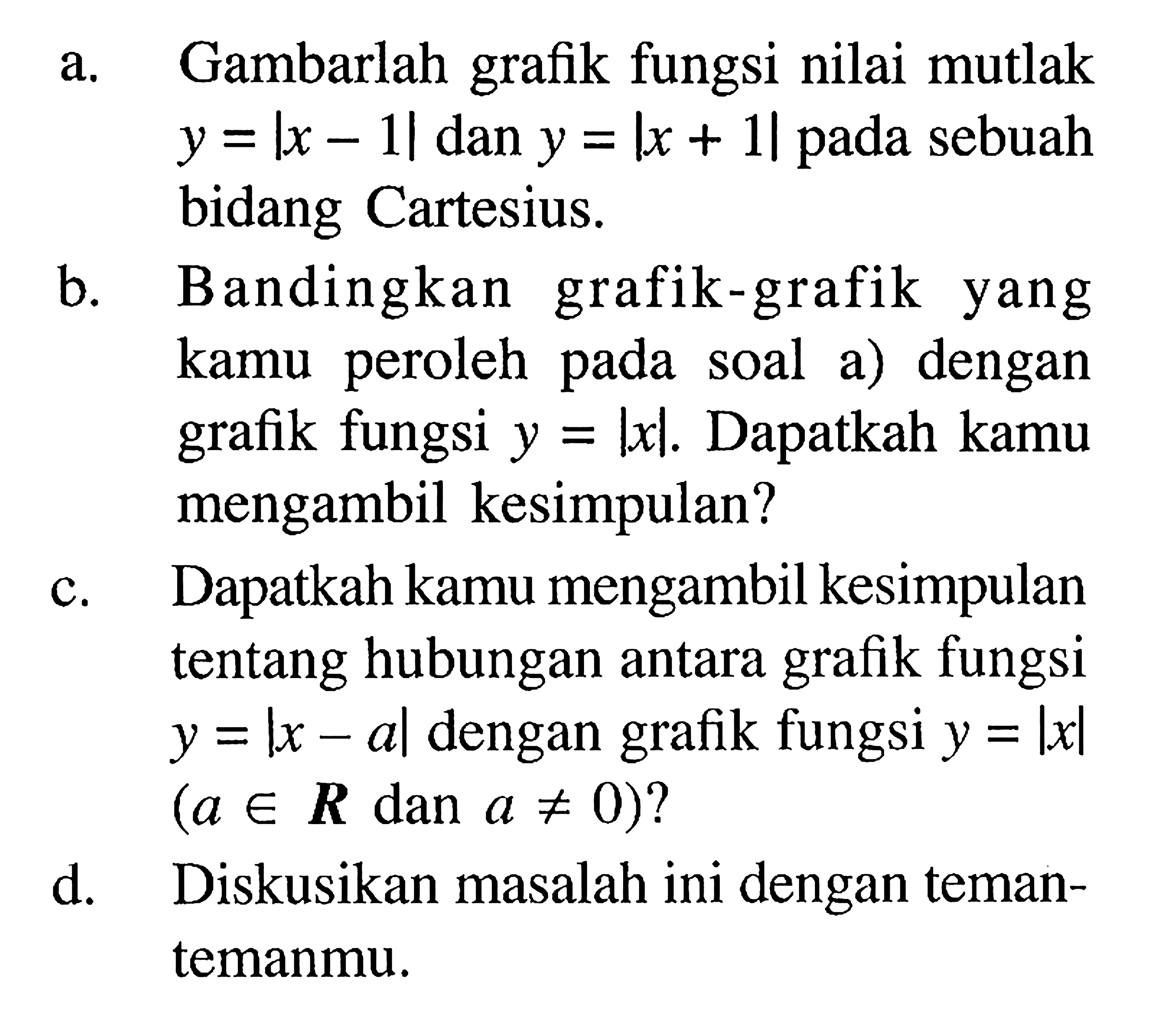 a. Gambarlah grafik fungsi nilai mutlak y=|x-1| dan y=|x+1|pada sebuah bidang Cartesius. b. Bandingkan grafik-grafik yang kamu peroleh pada soal dengan fungsi y=|x|. Dapatkah kamu grafik mengambil kesimpulan? c. Dapatkah kamu mengambil kesimpulan tentang hubungan antara fungsi grafik y=|x-a|dengan fungsi y=Ixl grafik (a e R dan a =/= 0)?d. Diskusikan masalah ini dengan teman-temanmu.