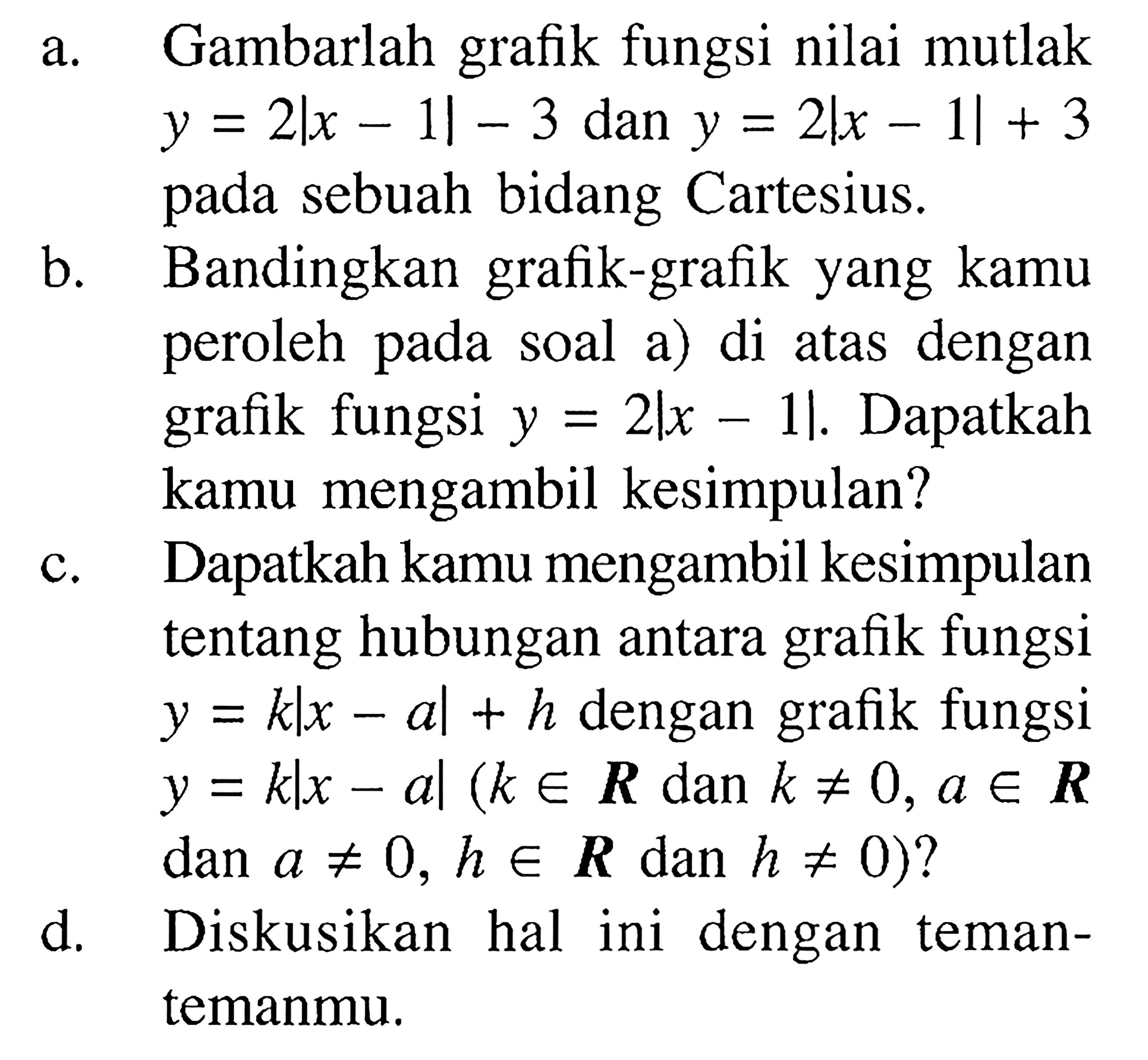 a. Gambarlah grafik fungsi nilai mutlak y=2|x-1|-3 dan y=2|x-1|+3 pada sebuah bidang Cartesius. b. Bandingkan grafik-grafik yang kamu peroleh pada soal a) di atas dengan grafik fungsi y=2|x-1|. Dapatkah kamu mengambil kesimpulan? c. Dapatkah kamu mengambil kesimpulan tentang hubungan antara graik fungsi y=k|x-a|+h dengan grafik fungsi y=k|x-a|(keR dan k=/=0, aeR dan a=/=0, eR dan h=/=0)? d. Diskusikan hal ini dengan teman-temanmu.