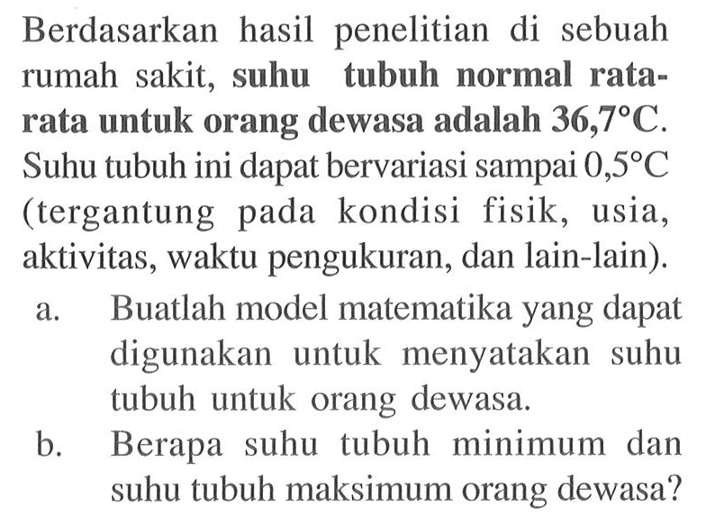 Berdasarkan hasil penelitian di sebuah rumah sakit, suhu tubuh normal rata-rata untuk orang dewasa adalah 36,7C. Suhu tubuh ini dapat bervariasi sampai 0,5C (tergantung pada kondisi fisik, usia, aktivitas, waktu pengukuran, dan lain-lain). a. Buatlah model matematika yang dapat digunakan untuk menyatakan suhu tubuh untuk orang dewasa.b. Berapa suhu tubuh minimum dan suhu tubuh maksimum orang dewasa?