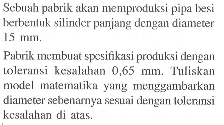 Sebuah pabrik akan memproduksi pipa besi berbentuk silinder panjang dengan diameter 15 mm. Pabrik membuat spesifikasi produksi dengan toleransi kesalahan 0,65 mm. Tuliskan model matematika yang menggambarkan diameter sebenarnya sesuai dengan toleransi kesalahan di atas.