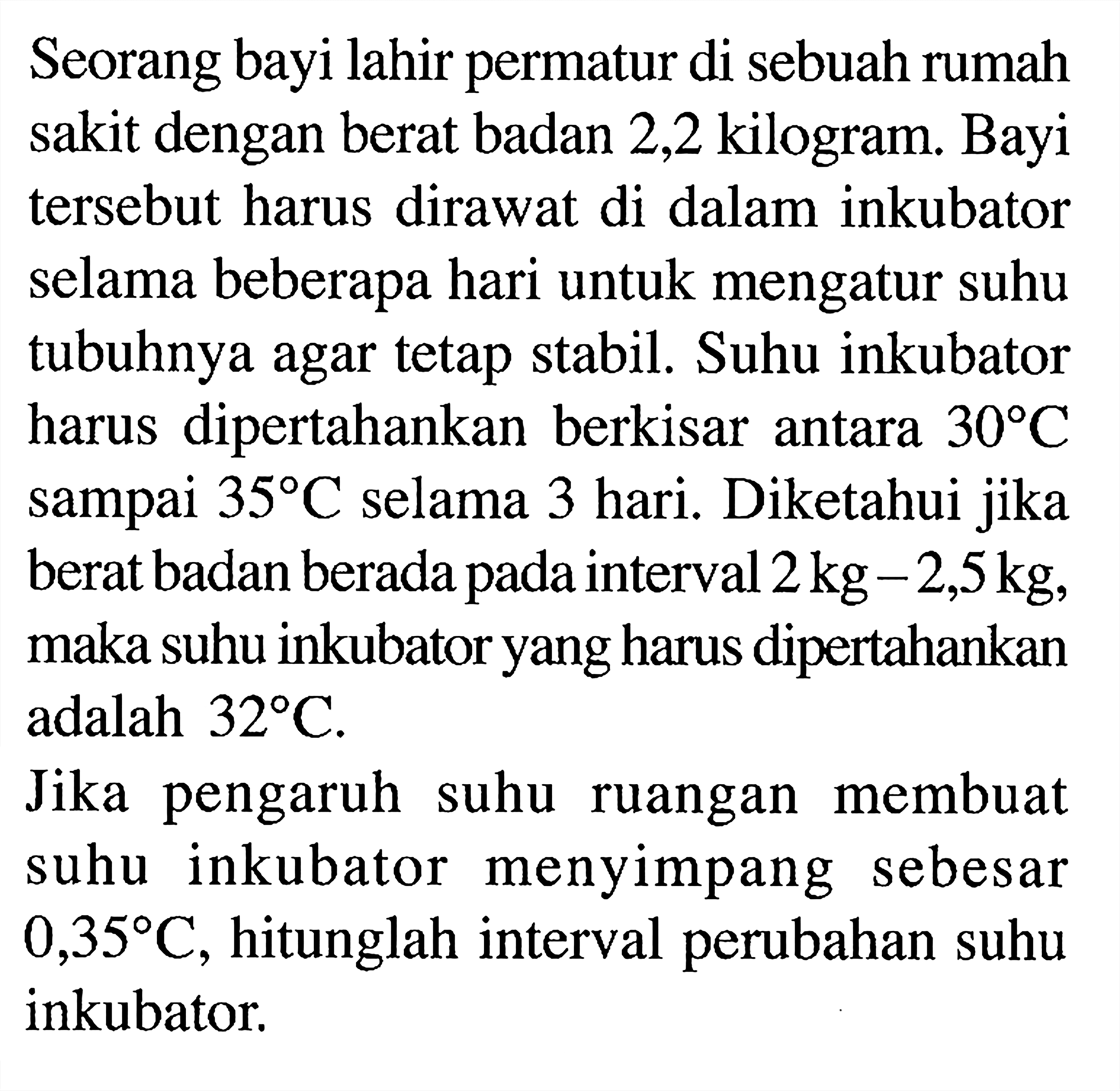 Seorang bayi lahir permatur di sebuah rumah sakit dengan berat badan 2,2 kilogram. Bayi tersebut harus dirawat di dalam inkubator selama beberapa hari untuk mengatur suhu tubuhnya agar tetap stabil. Suhu inkubator harus dipertahankan berkisar antara 30C sampai 35C selama 3 hari. Diketahui jika berat badan beradapada interval 2kg-2,5kg, maka suhu inkubator yang harus dipertahankan adalah 32C. Jika pengaruh suhu membuat ruangan inkubator menyimpang suhu sebesar 0,35C, hitunglah interval perubahan suhu inkubator.