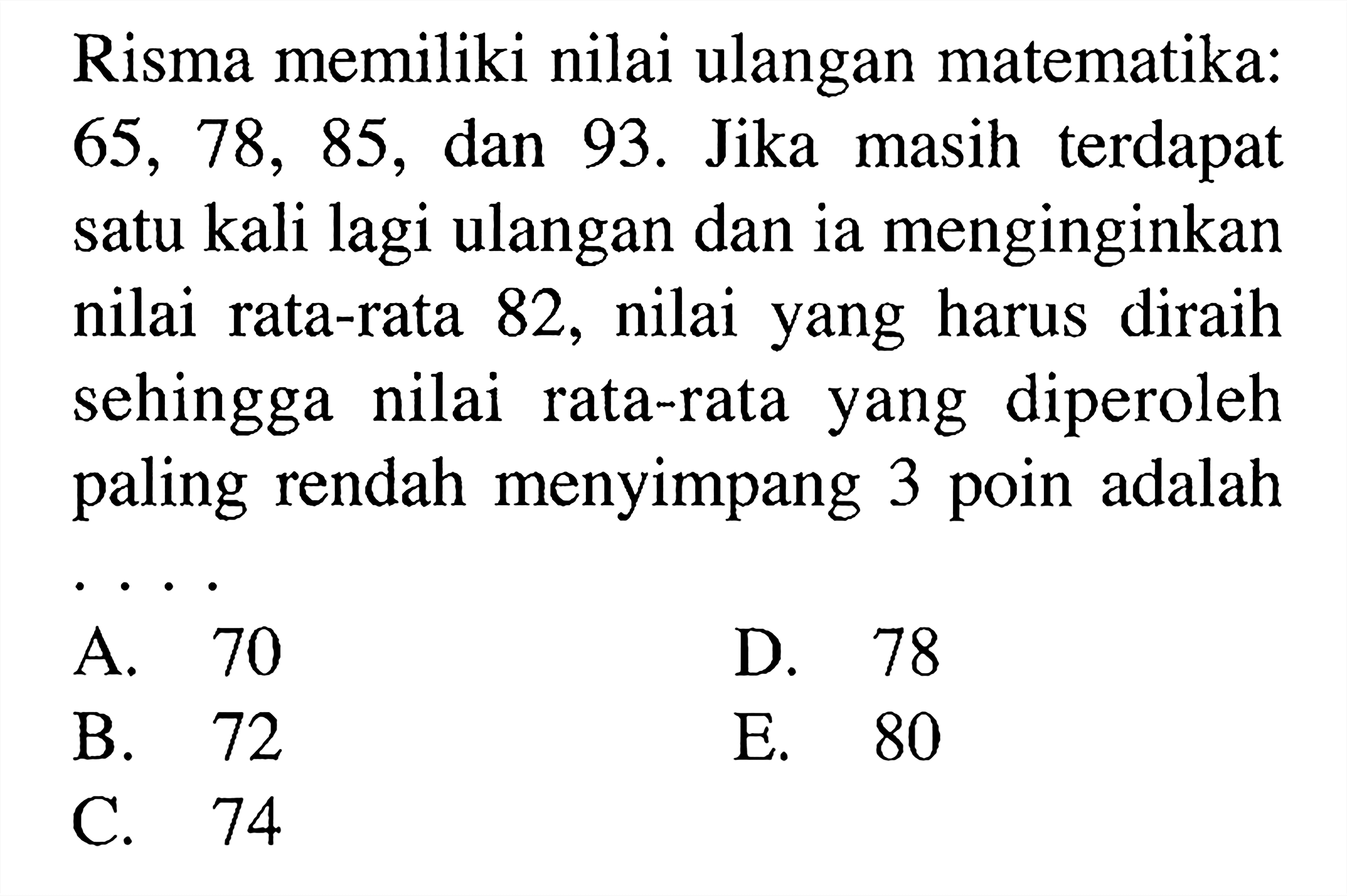 Risma memiliki nilai ulangan matematika: 65, 78, 85, dan 93. Jika masih terdapat satu kali lagi ulangan dan ia menginginkan nilai rata-rata 82, nilai yang harus diraih sehingga nilai rata-rata yang diperoleh paling rendah menyimpang 3 poin adalah . . . .