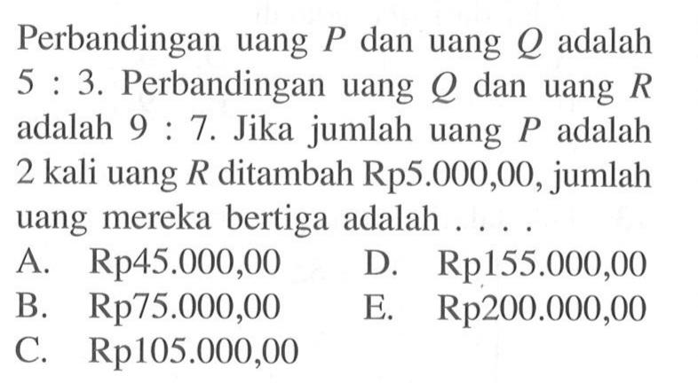 Perbandingan uang P dan uang Q adalah 5:3. Perbandingan uang  Q  dan uang  R  adalah 9:7. Jika jumlah uang  P  adalah 2 kali uang  R  ditambah Rp5.000,00, jumlah uang mereka bertiga adalah ....