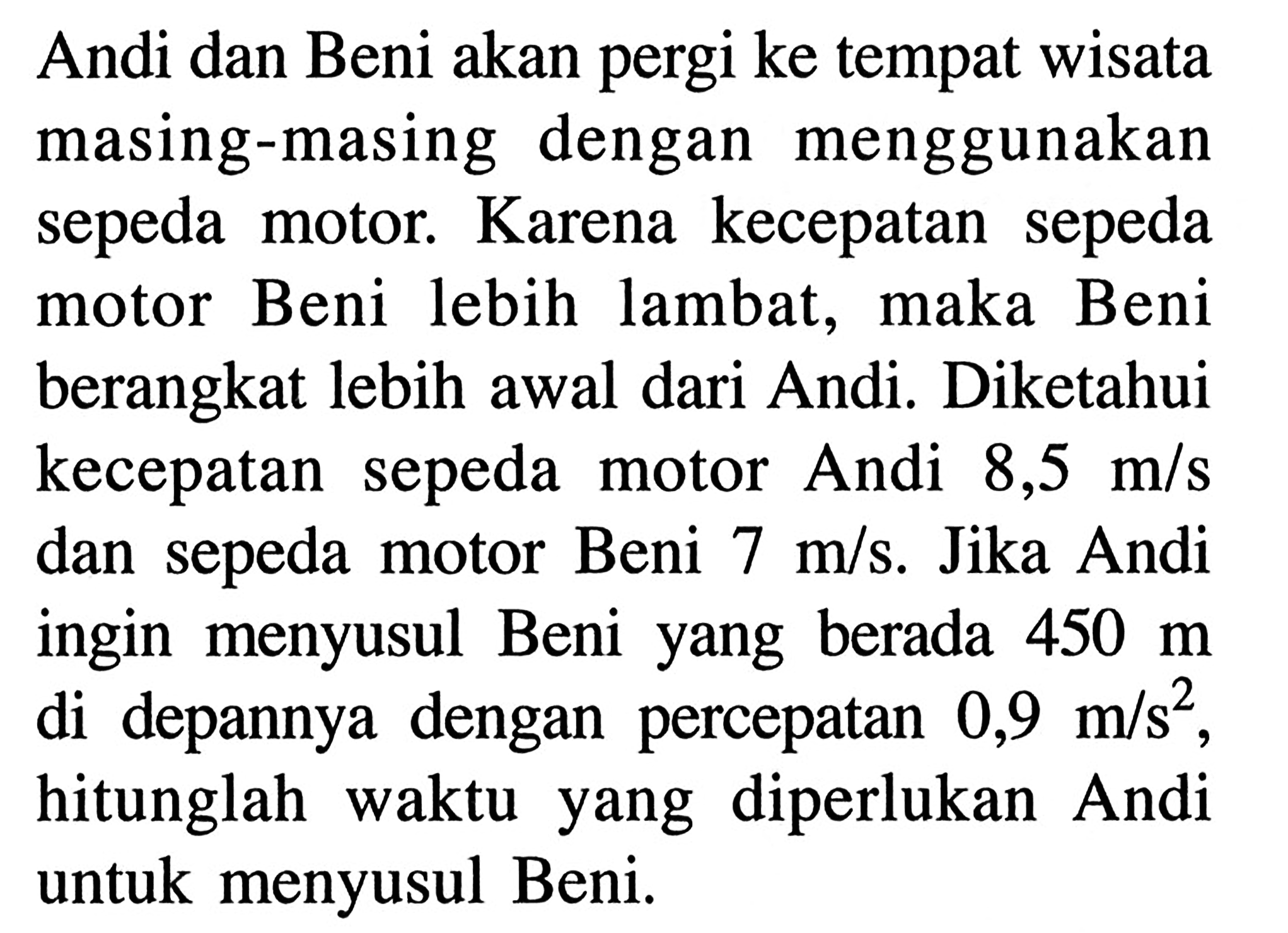 Andi dan Beni akan pergi ke tempat wisata masing-masing dengan menggunakan sepeda motor. Karena kecepatan sepeda motor Beni lebih lambat, maka Beni berangkat lebih awal dari Andi. Diketahui kecepatan sepeda motor Andi 8,5 m/s dan sepeda motor Beni 7 m/s. Jika Andi ingin menyusul Beni yang berada 450 m di depannya dengan percepatan 0,9 m/s^2, hitunglah waktu yang diperlukan Andi untuk menyusul Beni.