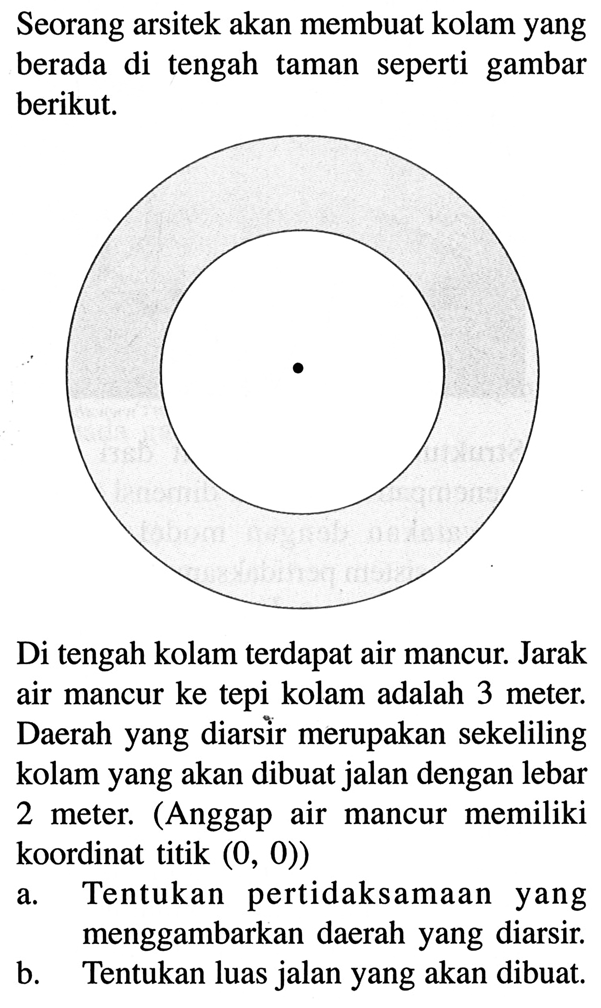 Seorang arsitek akan membuat kolam yang seperti gambar berada di tengah taman berikut, Di tengah kolam terdapat air mancur: Jarak air mancur ke tepi kolam adalah 3 meter, Daerah yang diarsir merupakan sekeliling kolam yang akan dibuat jalan dengan lebar (Anggap air memiliki 2 meter, mancur koordinat titik (0, 0))a. Tentukan pertidaksamaan yang menggambarkan daerah yang diarsir B. Tentukan luas jalan yang akan dibuat.