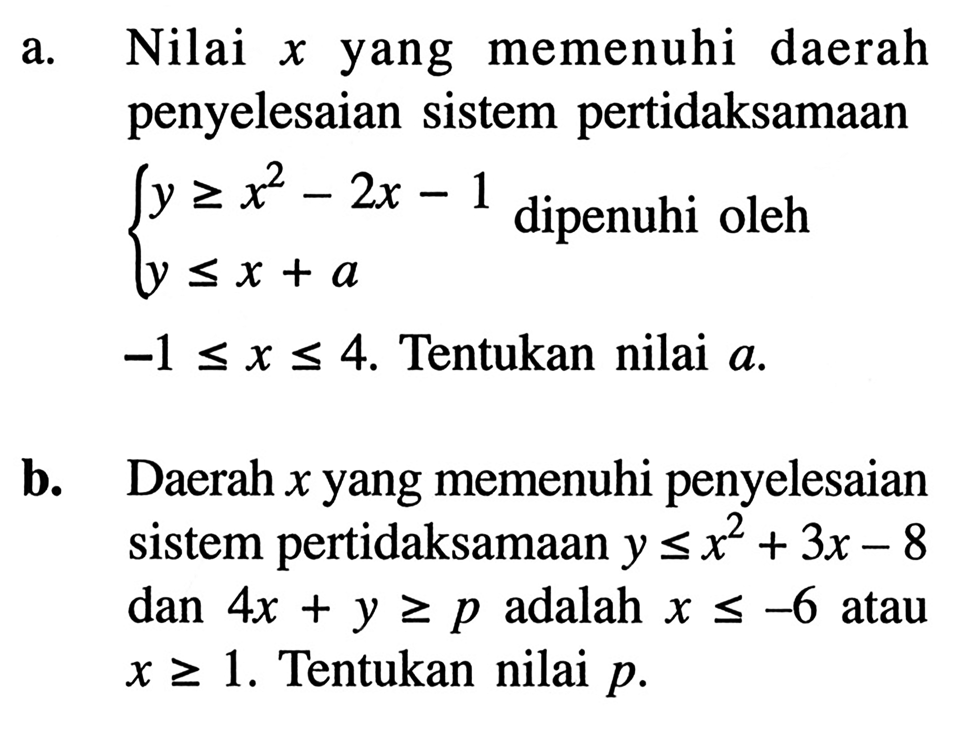 a. Nilai x yang memenuhi daerah penyelesaian sistem pertidaksamaan y>=x^2-2x-1 y<=x+a dipenuhi oleh -1<=x<=4. Tentukan nilai a. b. Daerah x yang memenuhi penyelesaian sistem pertidaksamaan y<=x^2+3x-8 dan 4x+y>=p adalah x<=-6 atau x>=1. Tentukan nilai p.