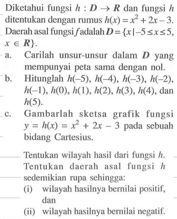 Diketahui fungsi  h:D->R  dan fungsi  h  ditentukan dengan rumus  h(x)=x^2+2x-3 . Daerah asal fungsi  f  adalah  D={x|-5<=x<=5,xeR} .a. Carilah unsur-unsur dalam  D  yang mempunyai peta sama dengan nol.b. Hitunglah  h(-5), h(-4), h(-3), h(-2) ,  h(-1), h(0), h(1), h(2), h(3), h(4) , dan  h(5) c. Gambarlah sketsa grafik fungsi  y=h(x)=x^2+2x-3  pada sebuah bidang Cartesius.Tentukan wilayah hasil dari fungsi  h . Tentukan daerah asal fungsi  h  sedemikian rupa sehingga:(i) wilayah hasilnya bernilai positif, dan(ii) wilayah hasilnya bernilai negatif.