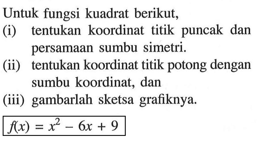 Untuk fungsi kuadrat berikut,(i) tentukan koordinat titik puncak dan persamaan sumbu simetri.(ii) tentukan koordinat titik potong dengan sumbu koordinat, dan(iii) gambarlah sketsa grafiknya. f(x)=x^2-6x+9 