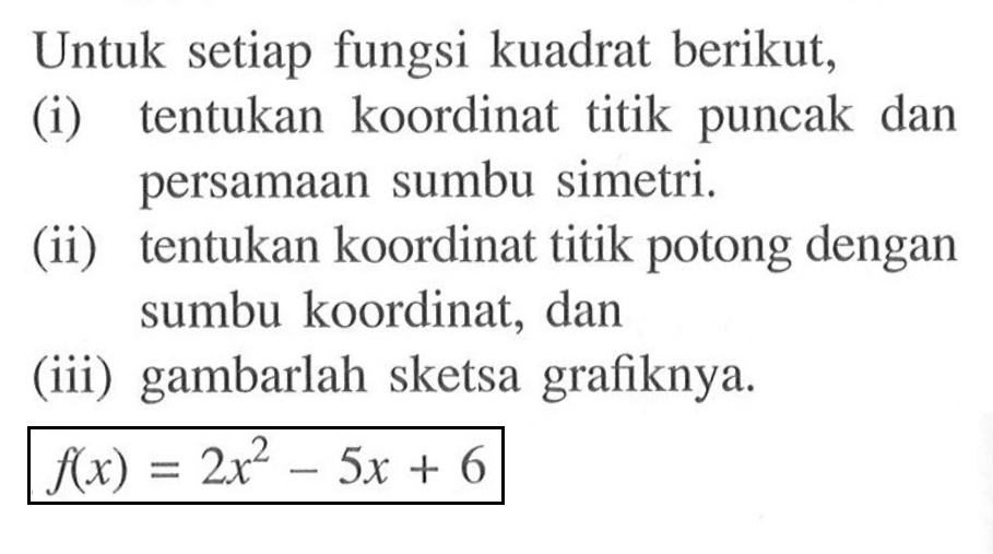 Untuk setiap fungsi kuadrat berikut, (i) tentukan koordinat titik puncak dan persamaan sumbu simetri. (ii) tentukan koordinat titik potong dengan sumbu koordinat, dan (iii) gambarlah sketsa grafiknya. f(x)=2x^2-5x+6 