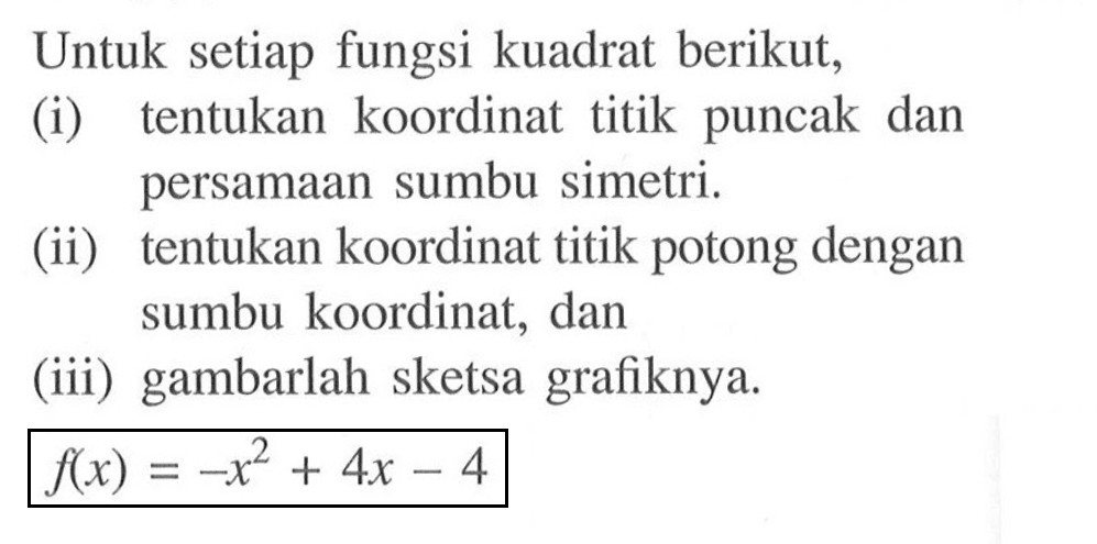 Untuk setiap fungsi kuadrat berikut,(i) tentukan koordinat titik puncak dan persamaan sumbu simetri.(ii) tentukan koordinat titik potong dengan sumbu koordinat, dan(iii) gambarlah sketsa grafiknya. f(x)=-x^2+4 x-4 