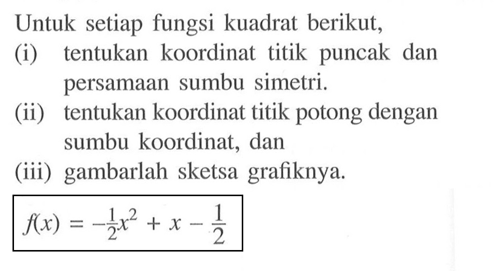 Untuk setiap fungsi kuadrat berikut, (i) tentukan koordinat titik puncak dan persamaan sumbu simetri. (ii) tentukan koordinat titik potong dengan sumbu koordinat, dan (iii) gambarlah sketsa grafiknya. f(x)=-1/2 x^2+x-1/2 