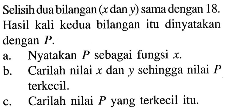 Selisih dua bilangan (x dan y) sama dengan 18. Hasil kali kedua bilangan itu dinyatakan dengan P. a. Nyatakan P sebagai fungsi x. b. Carilah nilai x dan y sehingga nilai P terkecil. c. Carilah nilai P yang terkecil itu.