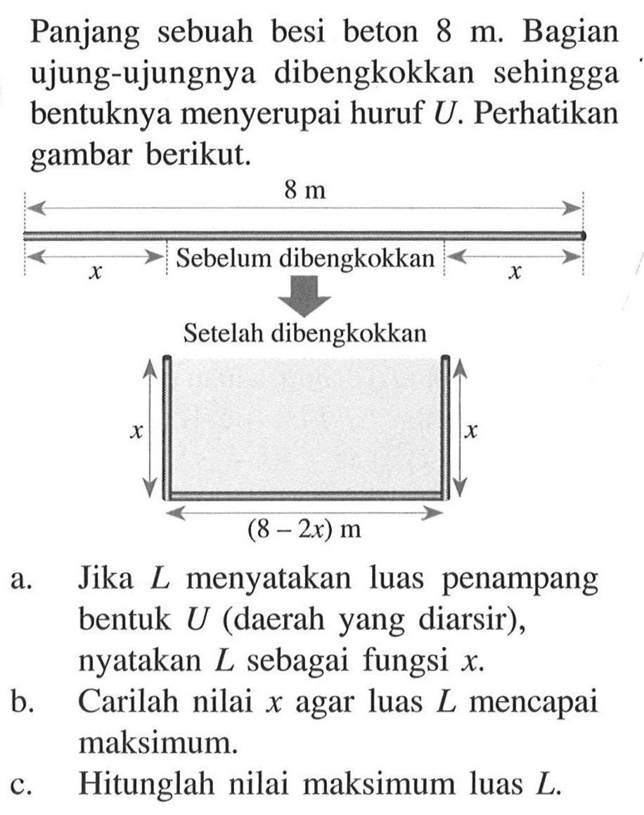 Panjang sebuah besi beton 8 m. Bagian ujung-ujungnya dibengkokkan sehingga bentuknya menyerupai huruf U. Perhatikan gambar berikut.
8 m Sebelum dibengkokkan Setelah dibengkokkan x x (8-2x) m
a. Jika L menyatakan luas penampang bentuk U (daerah yang diarsir), nyatakan L sebagai fungsi x.
b. Carilah nilai x agar luas L mencapai maksimum.
c. Hitunglah nilai maksimum luas L.