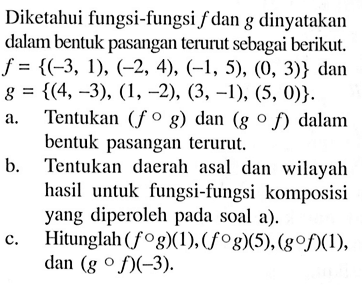 Diketahui fungsi-fungsi f dan g dinyatakan dalam bentuk pasangan terurut sebagai berikut. f={(-3,1),(-2,4),(-1,5),(0,3)} dan g={(4,-3),(1,-2),(3,-1),(5,0)} a. Tentukan (fog) dan (gof) dalam bentuk pasangan terurut.b. Tentukan daerah asal dan wilayah hasil untuk fungsi-fungsi komposisi yang diperoleh pada soal a).c. Hitunglah (fog)(1),(fog)(5),(gof)(1), dan (gof)(-3).