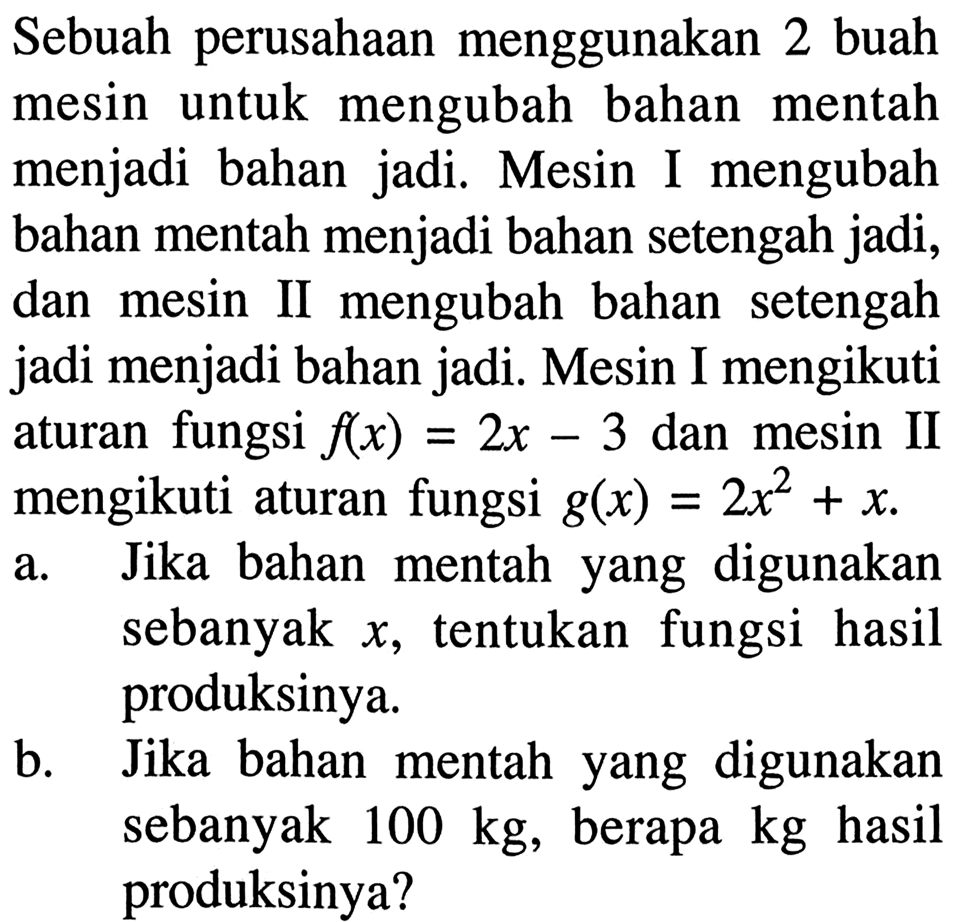 Sebuah perusahaan menggunakan 2 buah mesin untuk mengubah bahan mentah menjadi bahan jadi. Mesin I mengubah bahan mentah menjadi bahan setengah jadi, dan mesin II mengubah bahan setengah jadi menjadi bahan jadi. Mesin I mengikuti aturan fungsi  f(x)=2x-3  dan mesin II mengikuti aturan fungsi  g(x)=2x^2+x .a. Jika bahan mentah yang digunakan sebanyak  x , tentukan fungsi hasil produksinya.b. Jika bahan mentah yang digunakan sebanyak  100 kg , berapa  kg  hasil produksinya?